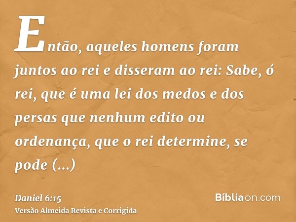 Então, aqueles homens foram juntos ao rei e disseram ao rei: Sabe, ó rei, que é uma lei dos medos e dos persas que nenhum edito ou ordenança, que o rei determin