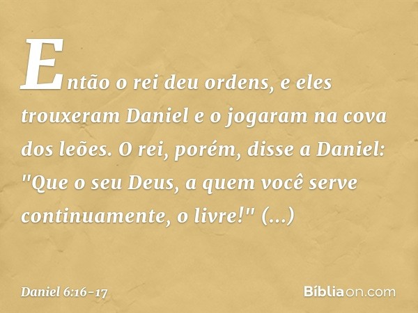 Então o rei deu ordens, e eles trouxeram Daniel e o jogaram na cova dos leões. O rei, porém, disse a Daniel: "Que o seu Deus, a quem você serve continuamente, o