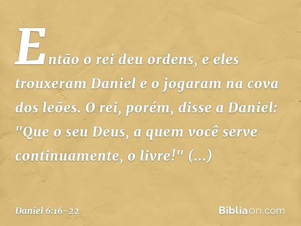 Então o rei deu ordens, e eles trouxeram Daniel e o jogaram na cova dos leões. O rei, porém, disse a Daniel: "Que o seu Deus, a quem você serve continuamente, o