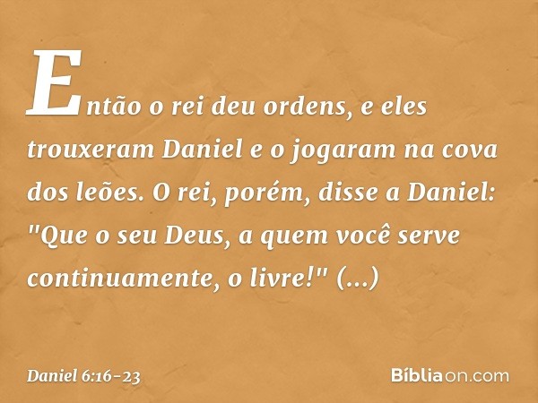 Então o rei deu ordens, e eles trouxeram Daniel e o jogaram na cova dos leões. O rei, porém, disse a Daniel: "Que o seu Deus, a quem você serve continuamente, o