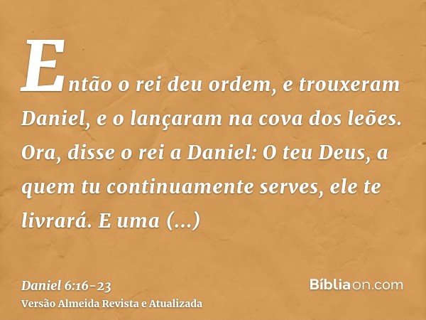 Então o rei deu ordem, e trouxeram Daniel, e o lançaram na cova dos leões. Ora, disse o rei a Daniel: O teu Deus, a quem tu continuamente serves, ele te livrará