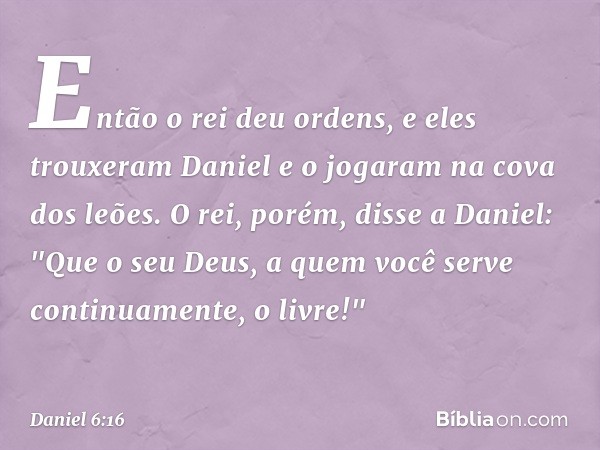 Então o rei deu ordens, e eles trouxeram Daniel e o jogaram na cova dos leões. O rei, porém, disse a Daniel: "Que o seu Deus, a quem você serve continuamente, o