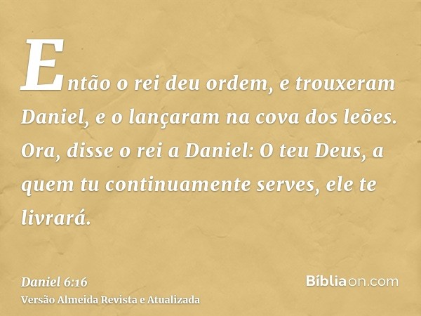 Então o rei deu ordem, e trouxeram Daniel, e o lançaram na cova dos leões. Ora, disse o rei a Daniel: O teu Deus, a quem tu continuamente serves, ele te livrará