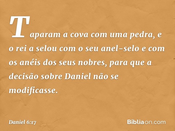 Taparam a cova com uma pedra, e o rei a selou com o seu anel-selo e com os anéis dos seus nobres, para que a decisão sobre Daniel não se modificasse. -- Daniel 