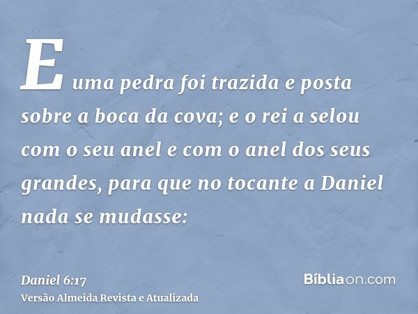 E uma pedra foi trazida e posta sobre a boca da cova; e o rei a selou com o seu anel e com o anel dos seus grandes, para que no tocante a Daniel nada se mudasse