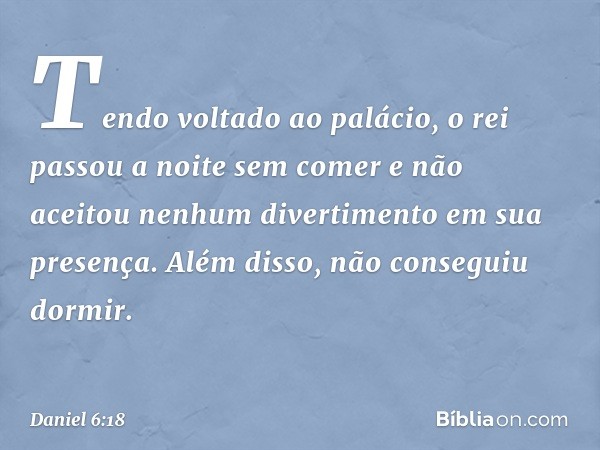 Tendo voltado ao palácio, o rei passou a noite sem comer e não aceitou nenhum divertimento em sua presença. Além disso, não conseguiu dormir. -- Daniel 6:18