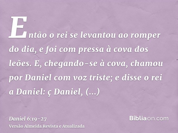 Então o rei se levantou ao romper do dia, e foi com pressa à cova dos leões.E, chegando-se à cova, chamou por Daniel com voz triste; e disse o rei a Daniel: ç D