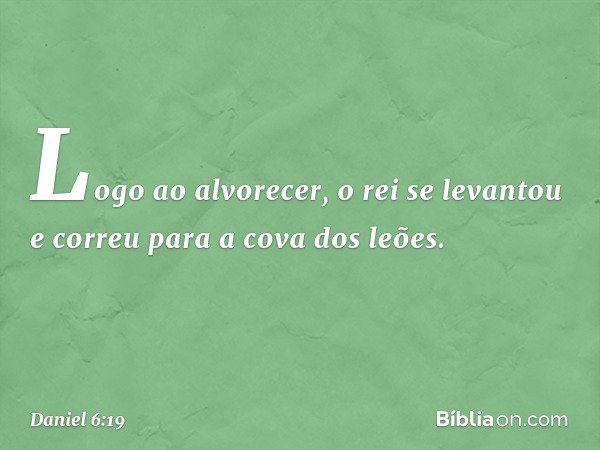 Logo ao alvorecer, o rei se levantou e correu para a cova dos leões. -- Daniel 6:19