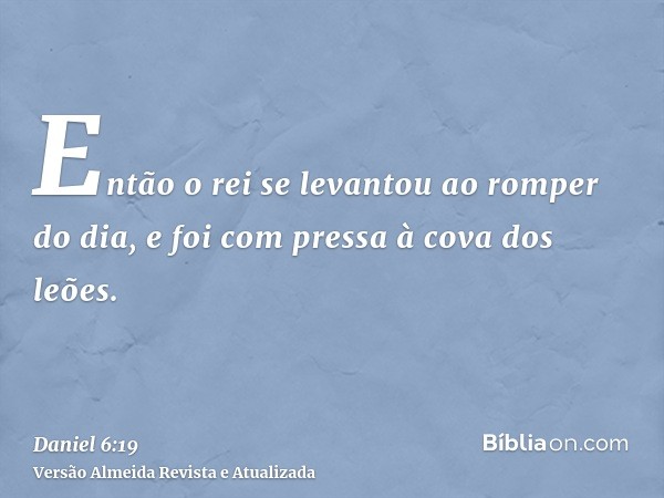 Então o rei se levantou ao romper do dia, e foi com pressa à cova dos leões.