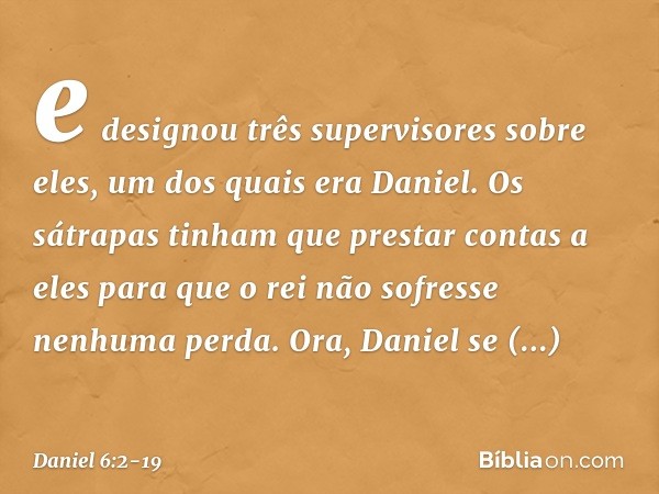 e designou três supervisores sobre eles, um dos quais era Daniel. Os sátrapas tinham que prestar contas a eles para que o rei não sofresse nenhuma perda. Ora, D