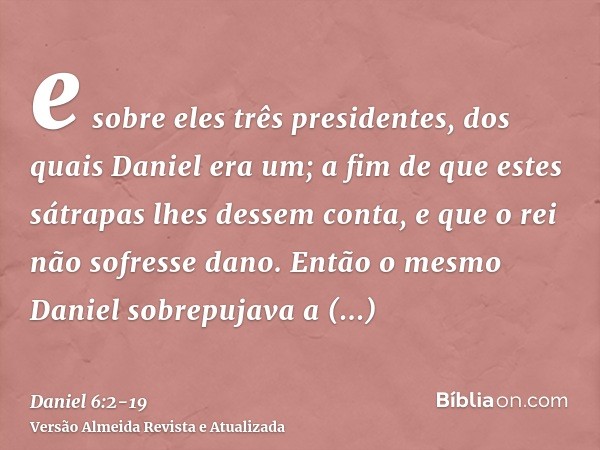 e sobre eles três presidentes, dos quais Daniel era um; a fim de que estes sátrapas lhes dessem conta, e que o rei não sofresse dano.Então o mesmo Daniel sobrep