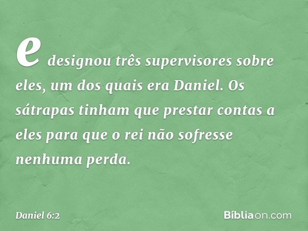 e designou três supervisores sobre eles, um dos quais era Daniel. Os sátrapas tinham que prestar contas a eles para que o rei não sofresse nenhuma perda. -- Dan