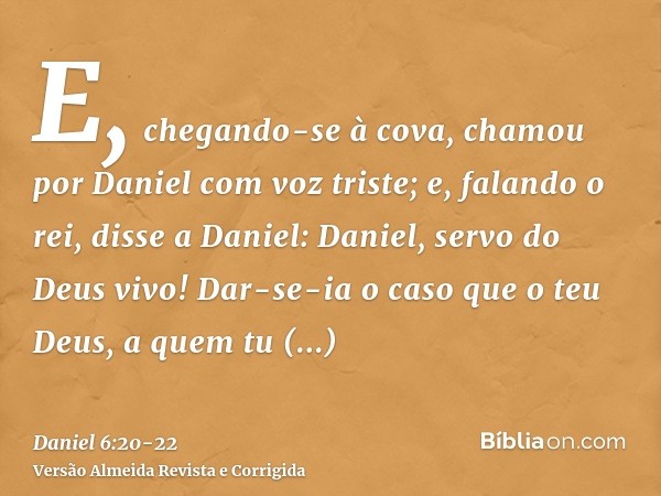 E, chegando-se à cova, chamou por Daniel com voz triste; e, falando o rei, disse a Daniel: Daniel, servo do Deus vivo! Dar-se-ia o caso que o teu Deus, a quem t