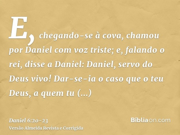 E, chegando-se à cova, chamou por Daniel com voz triste; e, falando o rei, disse a Daniel: Daniel, servo do Deus vivo! Dar-se-ia o caso que o teu Deus, a quem t