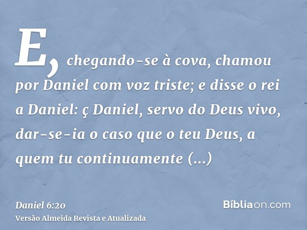 E, chegando-se à cova, chamou por Daniel com voz triste; e disse o rei a Daniel: ç Daniel, servo do Deus vivo, dar-se-ia o caso que o teu Deus, a quem tu contin