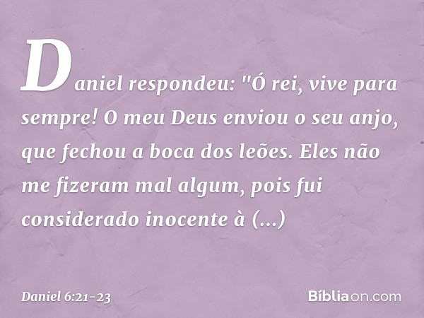 Daniel respondeu: "Ó rei, vive para sempre! O meu Deus enviou o seu anjo, que fechou a boca dos leões. Eles não me fizeram mal algum, pois fui considerado inoce