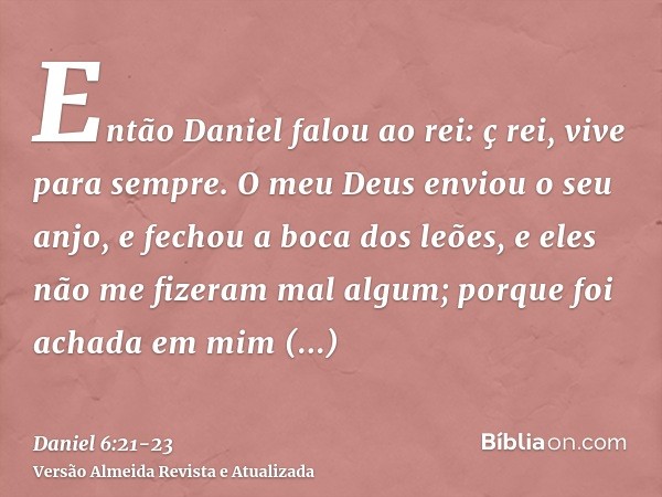Então Daniel falou ao rei: ç rei, vive para sempre.O meu Deus enviou o seu anjo, e fechou a boca dos leões, e eles não me fizeram mal algum; porque foi achada e