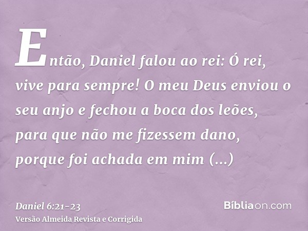 Então, Daniel falou ao rei: Ó rei, vive para sempre!O meu Deus enviou o seu anjo e fechou a boca dos leões, para que não me fizessem dano, porque foi achada em 