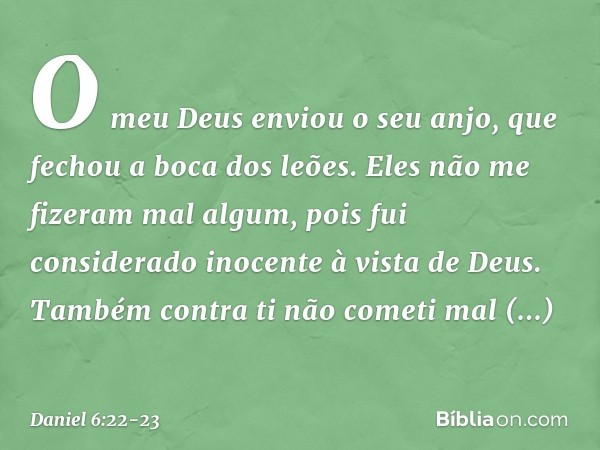 O meu Deus enviou o seu anjo, que fechou a boca dos leões. Eles não me fizeram mal algum, pois fui considerado inocente à vista de Deus. Também contra ti não co