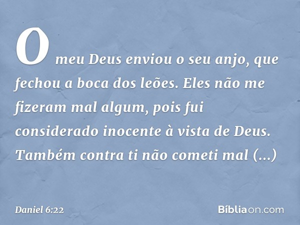 O meu Deus enviou o seu anjo, que fechou a boca dos leões. Eles não me fizeram mal algum, pois fui considerado inocente à vista de Deus. Também contra ti não co