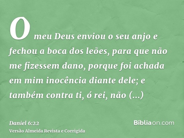 O meu Deus enviou o seu anjo e fechou a boca dos leões, para que não me fizessem dano, porque foi achada em mim inocência diante dele; e também contra ti, ó rei