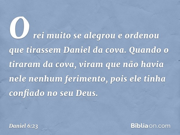 O rei muito se alegrou e ordenou que tirassem Daniel da cova. Quando o tiraram da cova, viram que não havia nele nenhum ferimento, pois ele tinha confiado no se