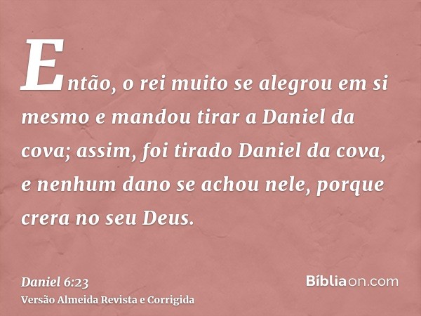 Então, o rei muito se alegrou em si mesmo e mandou tirar a Daniel da cova; assim, foi tirado Daniel da cova, e nenhum dano se achou nele, porque crera no seu De