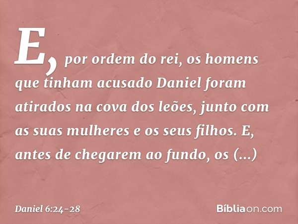 E, por ordem do rei, os homens que tinham acusado Daniel foram atirados na cova dos leões, junto com as suas mulheres e os seus filhos. E, antes de chegarem ao 