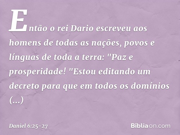 Então o rei Dario escreveu aos homens de todas as nações, povos e línguas de toda a terra:
"Paz e prosperidade! "Estou editando um decreto para que em todos os 