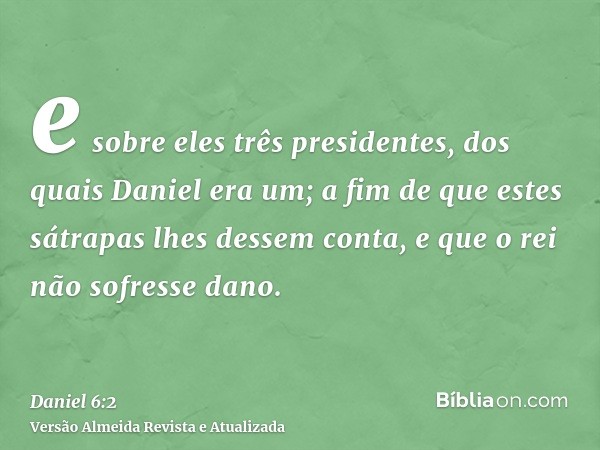 e sobre eles três presidentes, dos quais Daniel era um; a fim de que estes sátrapas lhes dessem conta, e que o rei não sofresse dano.