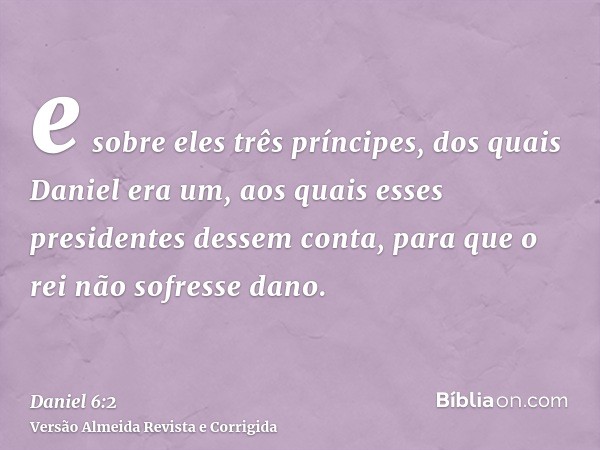 e sobre eles três príncipes, dos quais Daniel era um, aos quais esses presidentes dessem conta, para que o rei não sofresse dano.