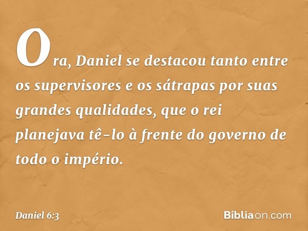 Ora, Daniel se destacou tanto entre os supervisores e os sátrapas por suas grandes qualidades, que o rei planejava tê-lo à frente do governo de todo o império. 