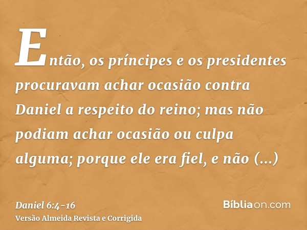 Então, os príncipes e os presidentes procuravam achar ocasião contra Daniel a respeito do reino; mas não podiam achar ocasião ou culpa alguma; porque ele era fi