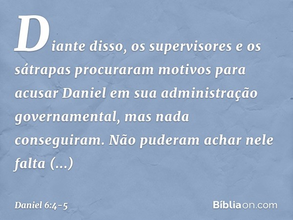 Diante disso, os supervisores e os sátrapas procuraram motivos para acusar Daniel em sua administração gover­namental, mas nada conseguiram. Não puderam achar n