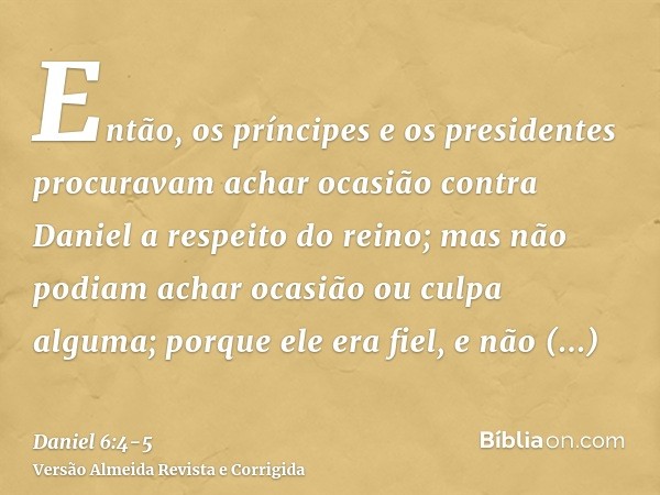 Então, os príncipes e os presidentes procuravam achar ocasião contra Daniel a respeito do reino; mas não podiam achar ocasião ou culpa alguma; porque ele era fi