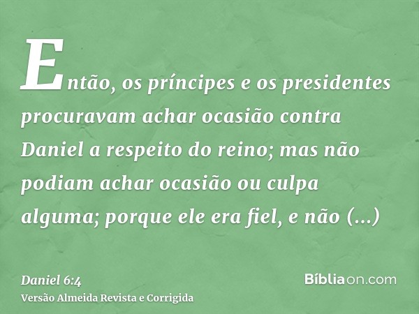 Então, os príncipes e os presidentes procuravam achar ocasião contra Daniel a respeito do reino; mas não podiam achar ocasião ou culpa alguma; porque ele era fi