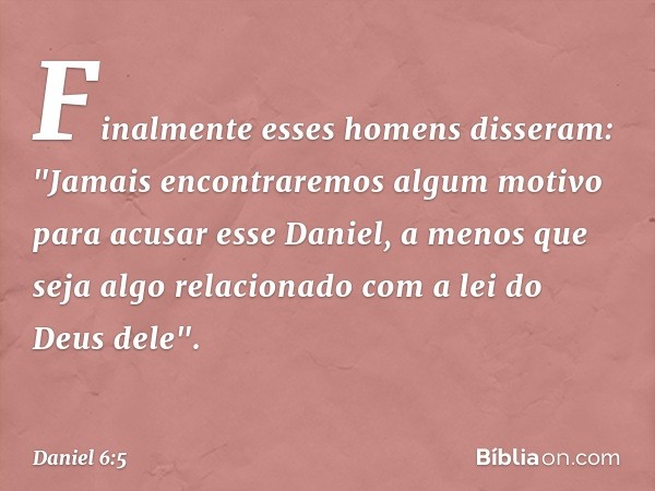 Finalmente esses homens disseram: "Jamais encontraremos algum motivo para acusar esse Daniel, a menos que seja algo relacionado com a lei do Deus dele". -- Dani