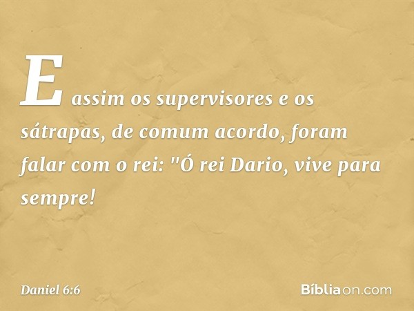 E assim os supervisores e os sátrapas, de comum acordo, foram falar com o rei: "Ó rei Dario, vive para sempre! -- Daniel 6:6