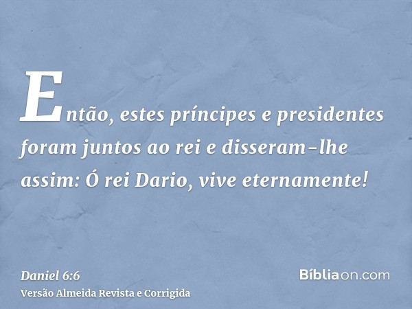 Então, estes príncipes e presidentes foram juntos ao rei e disseram-lhe assim: Ó rei Dario, vive eternamente!