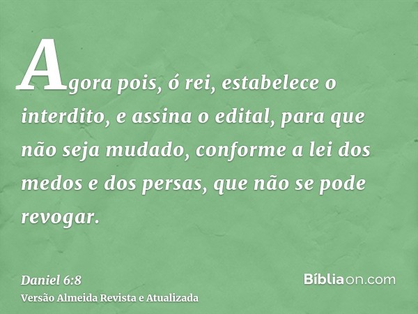 Agora pois, ó rei, estabelece o interdito, e assina o edital, para que não seja mudado, conforme a lei dos medos e dos persas, que não se pode revogar.