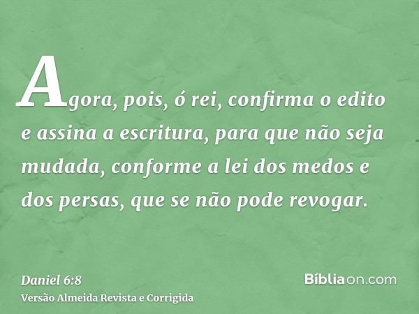Agora, pois, ó rei, confirma o edito e assina a escritura, para que não seja mudada, conforme a lei dos medos e dos persas, que se não pode revogar.