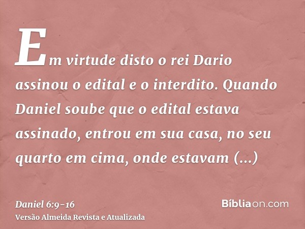 Em virtude disto o rei Dario assinou o edital e o interdito.Quando Daniel soube que o edital estava assinado, entrou em sua casa, no seu quarto em cima, onde es