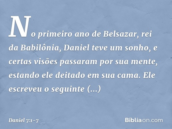 No primeiro ano de Belsazar, rei da Babilônia, Daniel teve um sonho, e certas visões passaram por sua mente, estando ele deitado em sua cama. Ele escreveu o seg