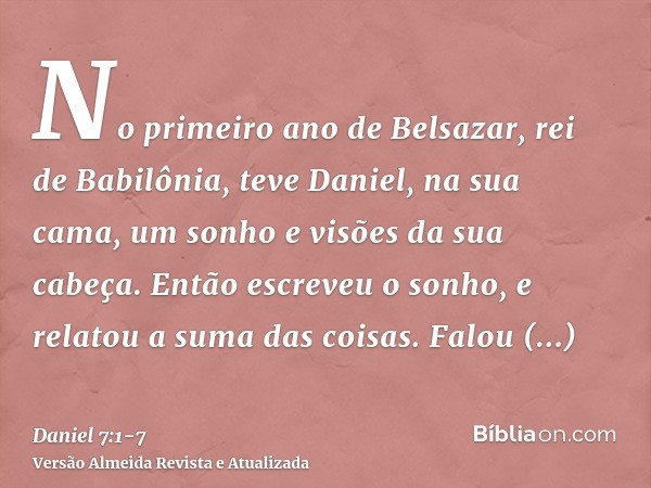 No primeiro ano de Belsazar, rei de Babilônia, teve Daniel, na sua cama, um sonho e visões da sua cabeça. Então escreveu o sonho, e relatou a suma das coisas.Fa