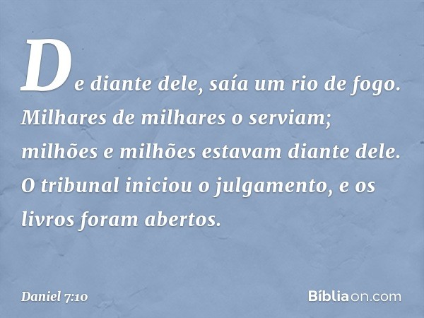 De diante dele,
saía um rio de fogo.
Milhares de milhares o serviam;
milhões e milhões estavam diante dele.
O tribunal iniciou o julgamento,
e os livros foram a