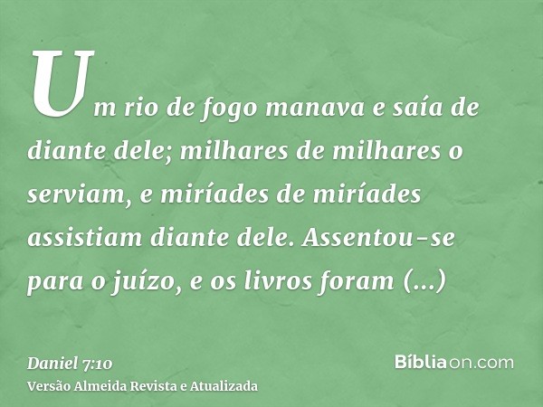 Um rio de fogo manava e saía de diante dele; milhares de milhares o serviam, e miríades de miríades assistiam diante dele. Assentou-se para o juízo, e os livros