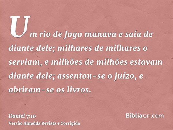 Um rio de fogo manava e saía de diante dele; milhares de milhares o serviam, e milhões de milhões estavam diante dele; assentou-se o juízo, e abriram-se os livr