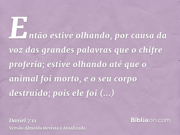 Então estive olhando, por causa da voz das grandes palavras que o chifre proferia; estive olhando até que o animal foi morto, e o seu corpo destruído; pois ele 