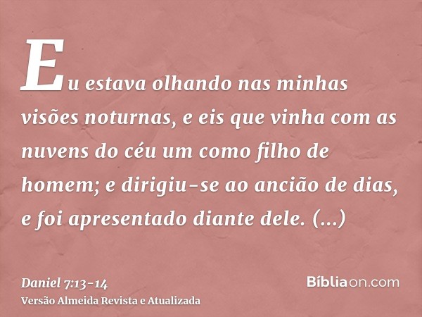 Eu estava olhando nas minhas visões noturnas, e eis que vinha com as nuvens do céu um como filho de homem; e dirigiu-se ao ancião de dias, e foi apresentado dia