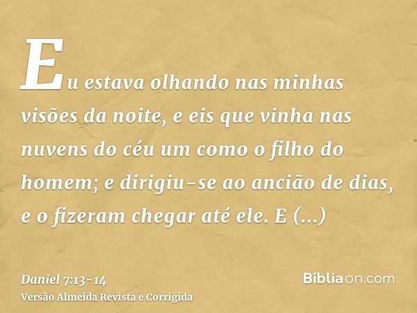 Eu estava olhando nas minhas visões da noite, e eis que vinha nas nuvens do céu um como o filho do homem; e dirigiu-se ao ancião de dias, e o fizeram chegar até